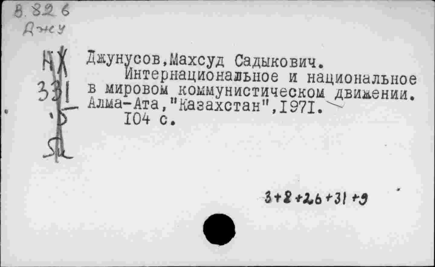 ﻿8 ^-2 6 у
Джунусов.Махсуд Садыкович.
М» Интернациональное и национальное >. А в мировом коммунистическом движении. “ 12- Алма-Ата, "Казахстан”, 1971.^-
'Ь 104 с.
itS^■ZЬ^Зl